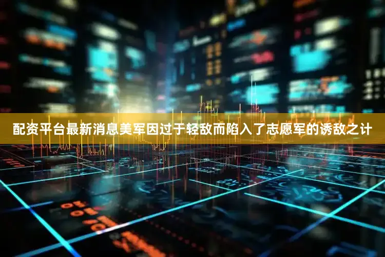 配资平台最新消息美军因过于轻敌而陷入了志愿军的诱敌之计