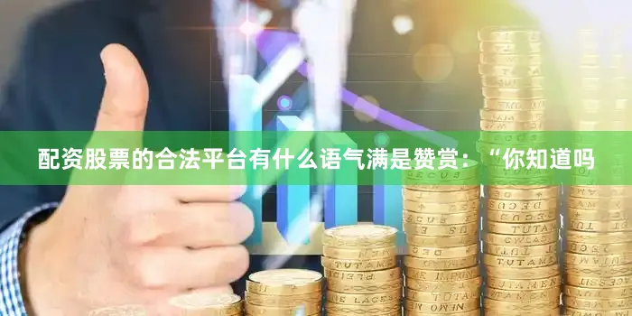配资股票的合法平台有什么语气满是赞赏：“你知道吗