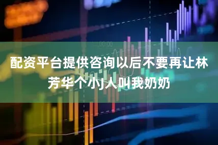 配资平台提供咨询以后不要再让林芳华个小J人叫我奶奶