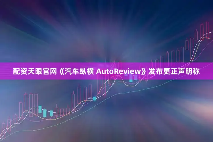 配资天眼官网《汽车纵横 AutoReview》发布更正声明称