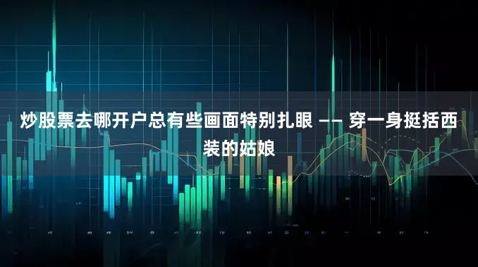 炒股票去哪开户总有些画面特别扎眼 —— 穿一身挺括西装的姑娘