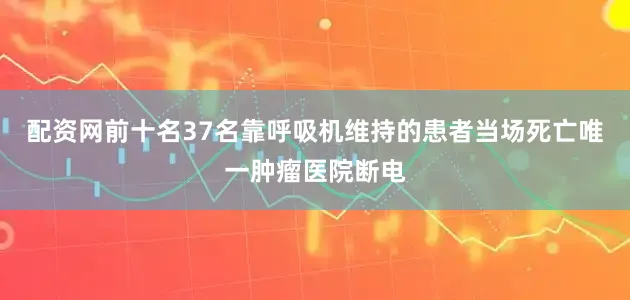 配资网前十名37名靠呼吸机维持的患者当场死亡唯一肿瘤医院断电