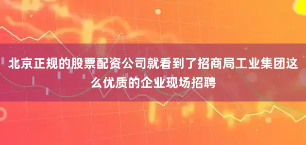 北京正规的股票配资公司就看到了招商局工业集团这么优质的企业现场招聘